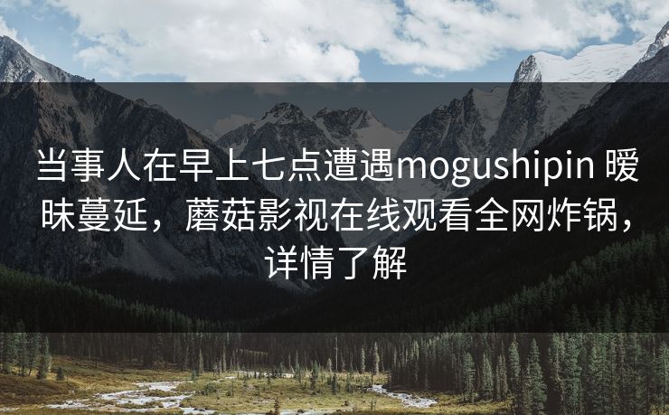 当事人在早上七点遭遇mogushipin 暧昧蔓延，蘑菇影视在线观看全网炸锅，详情了解