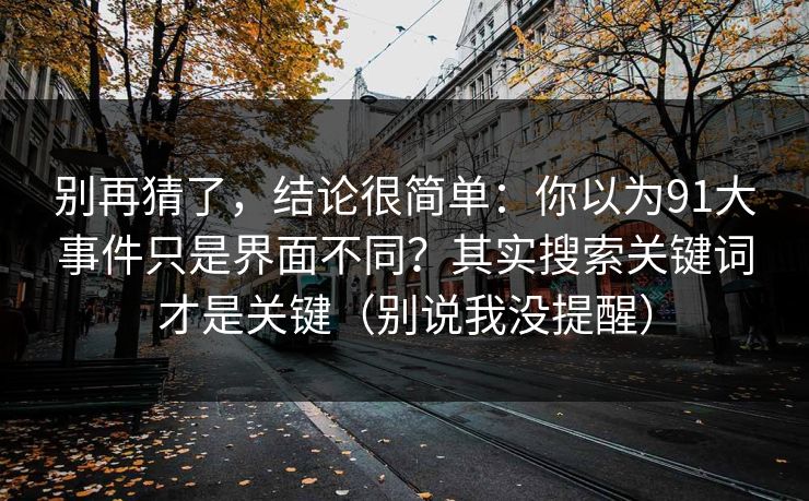 别再猜了,结论很简单:你以为91大事件只是界面不同?其实搜索关键词才是关键(别说我没提醒) 别再猜了,结论很简单:你以为91大事件只是界面不同?其实搜索关键词才是关键(别说我没提醒)
