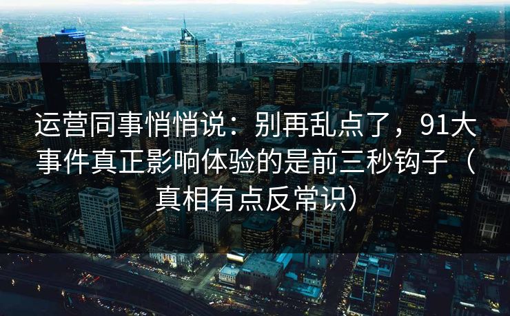 运营同事悄悄说：别再乱点了，91大事件真正影响体验的是前三秒钩子（真相有点反常识）