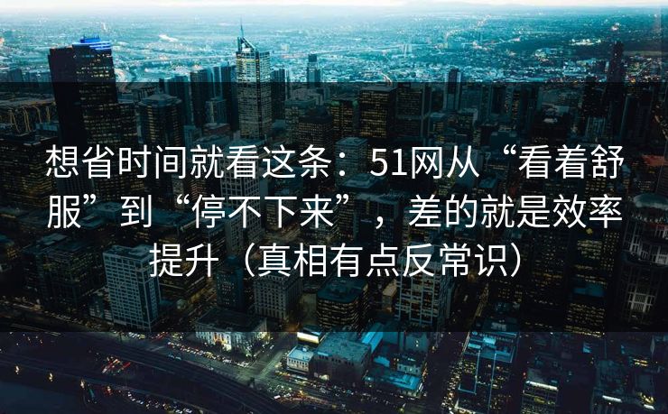 想省时间就看这条：51网从“看着舒服”到“停不下来”，差的就是效率提升（真相有点反常识）
