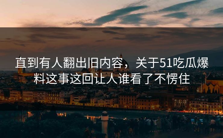 直到有人翻出旧内容，关于51吃瓜爆料这事这回让人谁看了不愣住