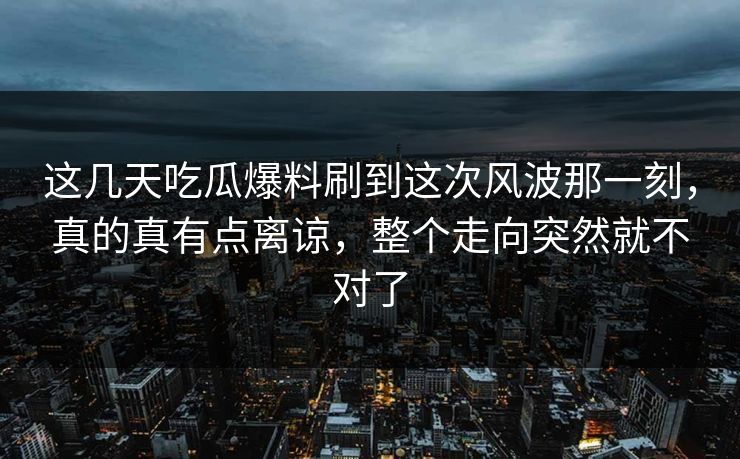 这几天吃瓜爆料刷到这次风波那一刻，真的真有点离谅，整个走向突然就不对了