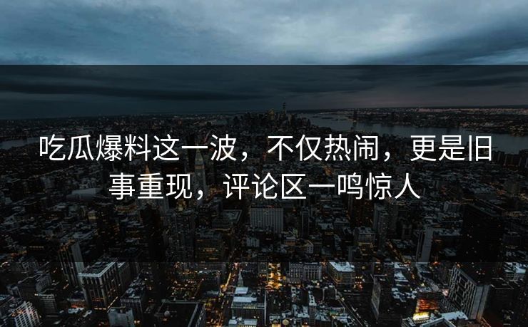 吃瓜爆料这一波，不仅热闹，更是旧事重现，评论区一鸣惊人